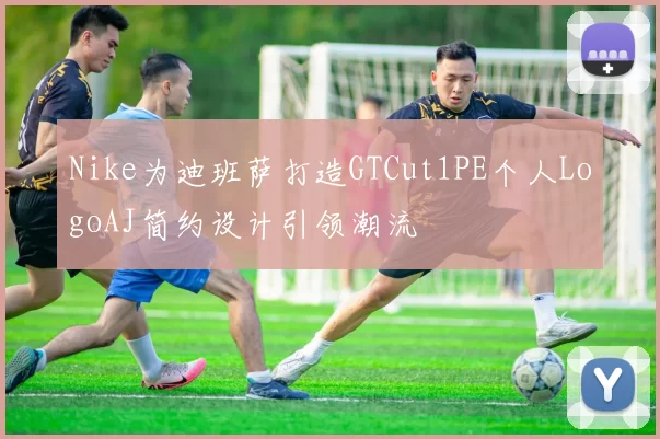 Nike为迪班萨打造GTCut1PE个人LogoAJ简约设计引领潮流