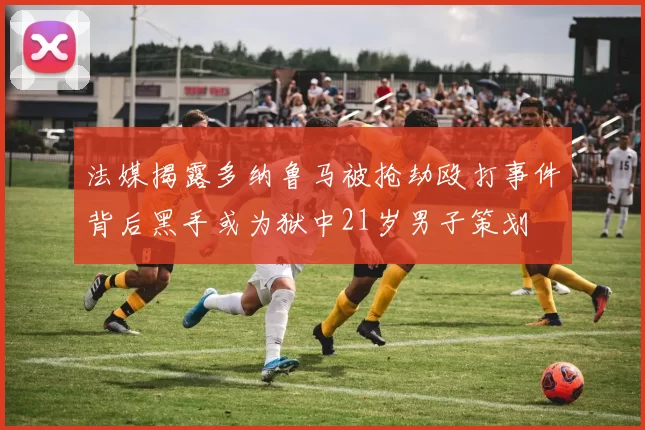 法媒揭露多纳鲁马被抢劫殴打事件背后黑手或为狱中21岁男子策划