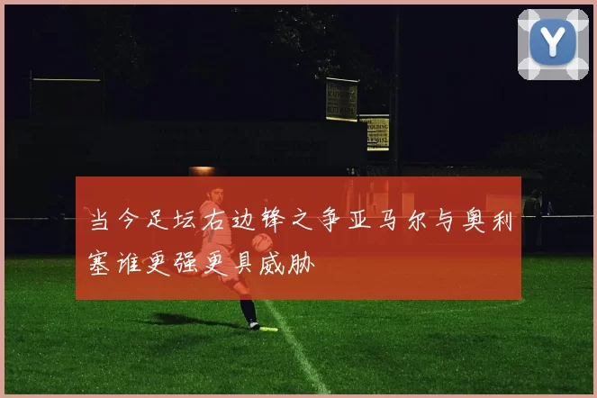 当今足坛右边锋之争亚马尔与奥利塞谁更强更具威胁