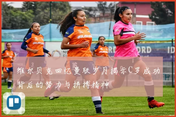 维尔贝克回忆曼联岁月揭示C罗成功背后的努力与拼搏精神