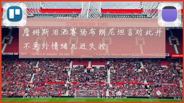 詹姆斯泪洒赛场布朗尼坦言对此并不意外情绪几近失控