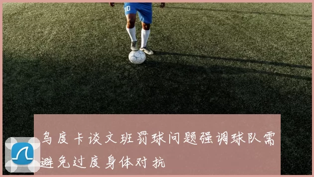 乌度卡谈文班罚球问题强调球队需避免过度身体对抗