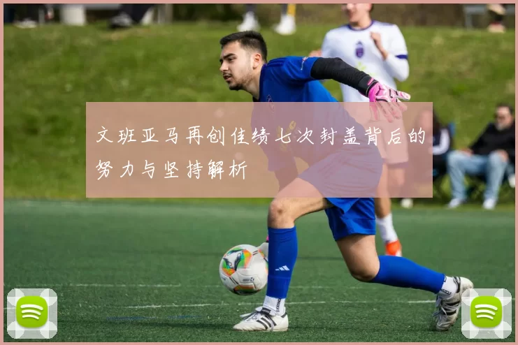 文班亚马再创佳绩七次封盖背后的努力与坚持解析