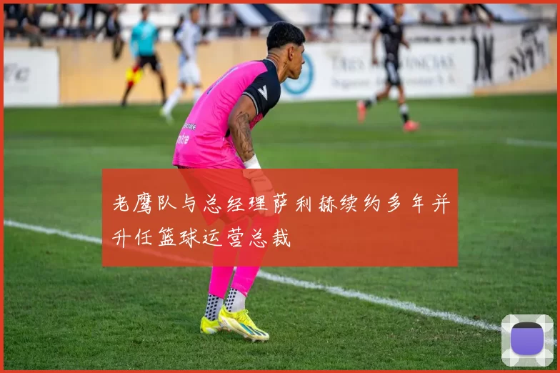 老鹰队与总经理萨利赫续约多年并升任篮球运营总裁
