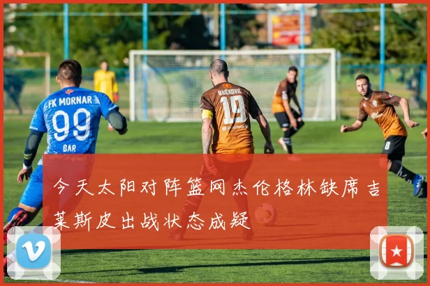 今天太阳对阵篮网杰伦格林缺席吉莱斯皮出战状态成疑