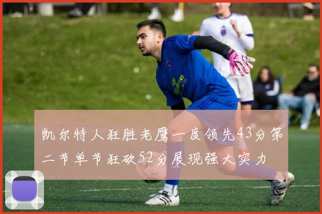 凯尔特人狂胜老鹰一度领先43分第二节单节狂砍52分展现强大实力