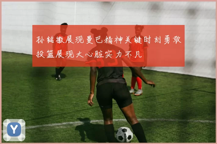 孙铭徽展现曼巴精神关键时刻勇敢投篮展现大心脏实力不凡