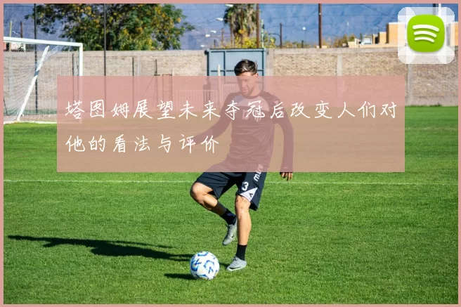 塔图姆展望未来夺冠后改变人们对他的看法与评价