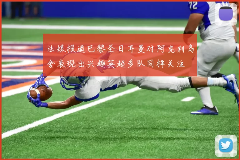 法媒报道巴黎圣日耳曼对阿克利乌舍表现出兴趣英超多队同样关注